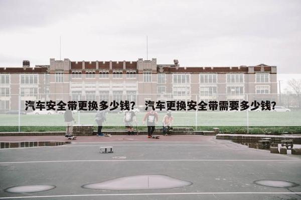 汽车安全带更换多少钱？ 汽车更换安全带需要多少钱？