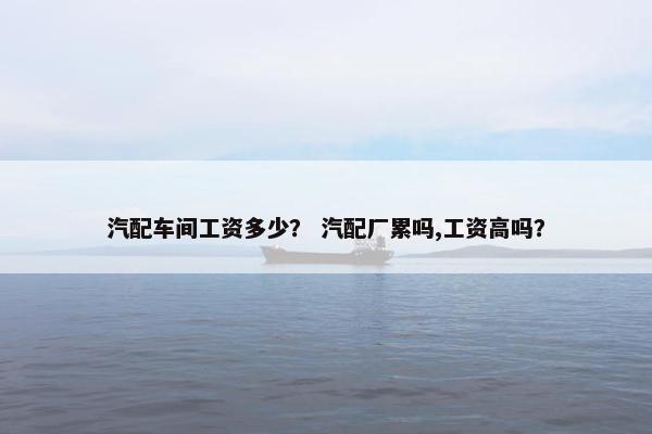 汽配车间工资多少？ 汽配厂累吗,工资高吗？