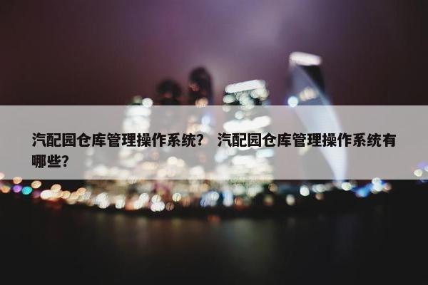 汽配园仓库管理操作系统？ 汽配园仓库管理操作系统有哪些？
