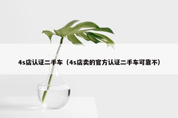 4s店认证二手车（4s店卖的官方认证二手车可靠不）