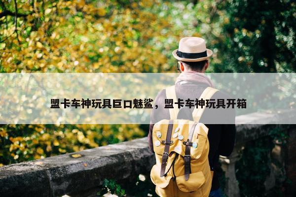盟卡车神玩具巨口魅鲨，盟卡车神玩具开箱