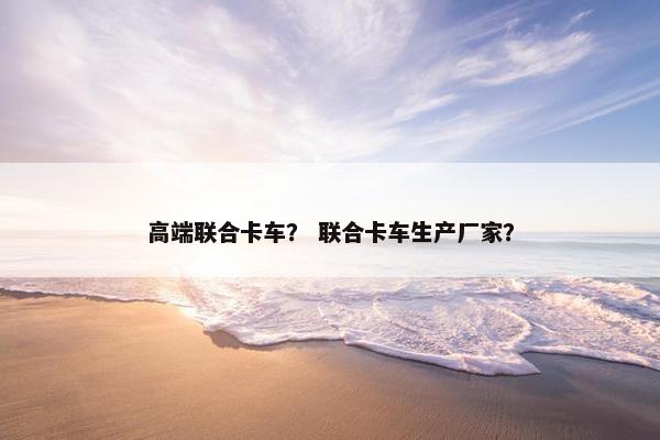 高端联合卡车？ 联合卡车生产厂家？