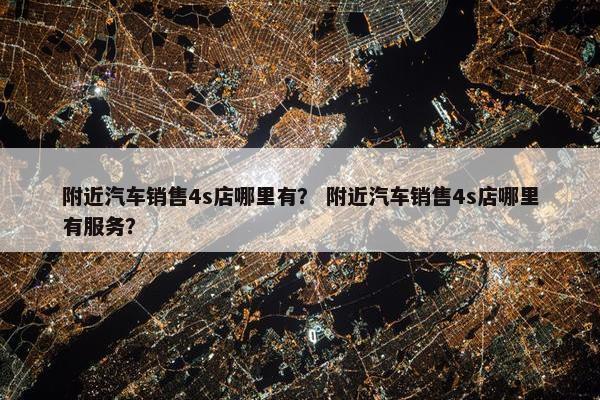 附近汽车销售4s店哪里有？ 附近汽车销售4s店哪里有服务？