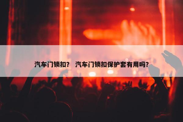 汽车门锁扣？ 汽车门锁扣保护套有用吗？