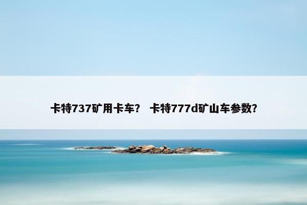 卡特737矿用卡车？ 卡特777d矿山车参数？