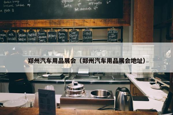郑州汽车用品展会（郑州汽车用品展会地址）
