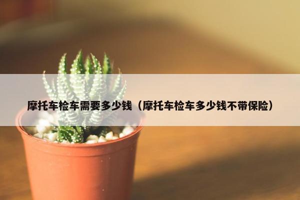 摩托车检车需要多少钱（摩托车检车多少钱不带保险）