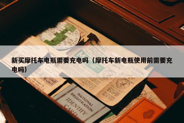 新买摩托车电瓶需要充电吗（摩托车新电瓶使用前需要充电吗）
