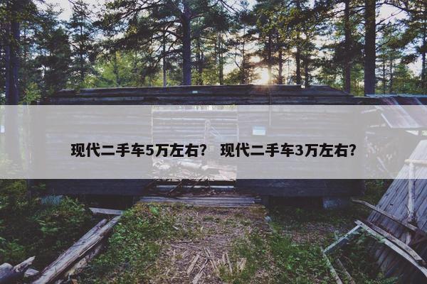 现代二手车5万左右？ 现代二手车3万左右？