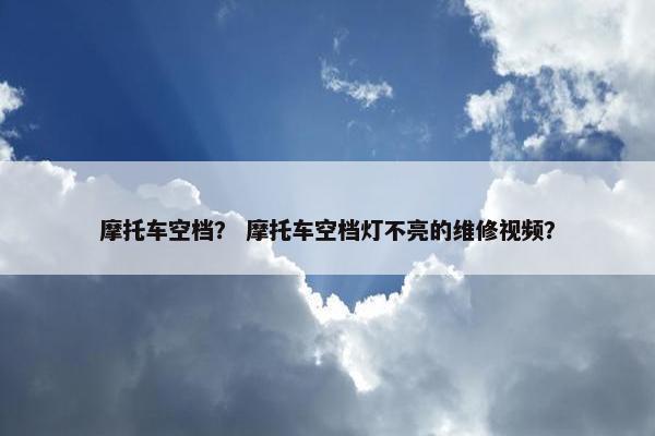 摩托车空档？ 摩托车空档灯不亮的维修视频？