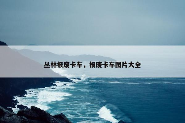 丛林报废卡车，报废卡车图片大全