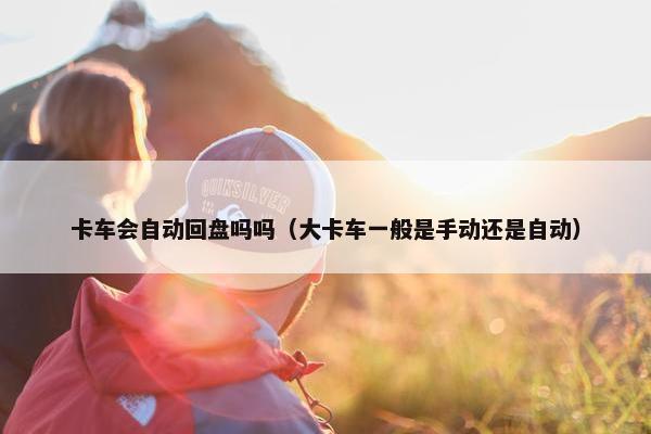 卡车会自动回盘吗吗（大卡车一般是手动还是自动）