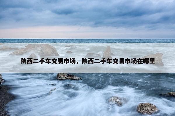 陕西二手车交易市场，陕西二手车交易市场在哪里