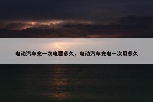 电动汽车充一次电要多久，电动汽车充电一次用多久