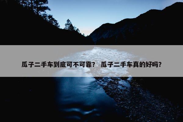 瓜子二手车到底可不可靠？ 瓜子二手车真的好吗？