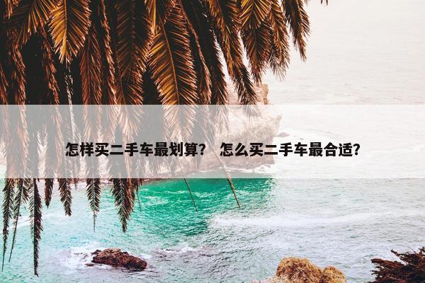 怎样买二手车最划算？ 怎么买二手车最合适？