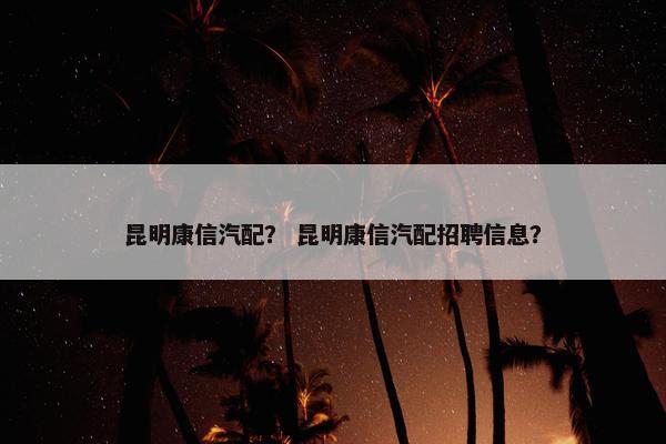 昆明康信汽配？ 昆明康信汽配招聘信息？