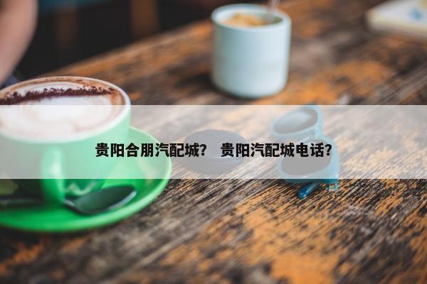 贵阳合朋汽配城？ 贵阳汽配城电话？