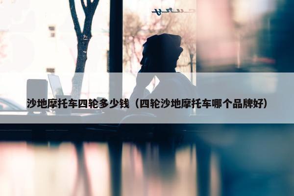 沙地摩托车四轮多少钱（四轮沙地摩托车哪个品牌好）