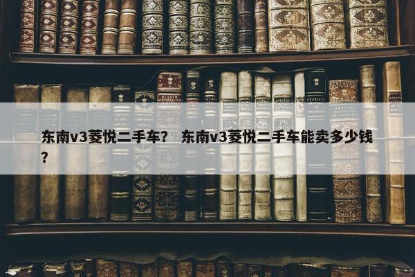 东南v3菱悦二手车？ 东南v3菱悦二手车能卖多少钱？