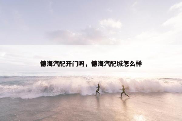 德海汽配开门吗，德海汽配城怎么样