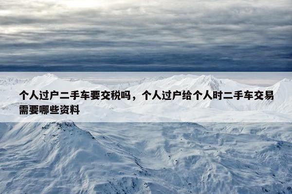 个人过户二手车要交税吗，个人过户给个人时二手车交易需要哪些资料