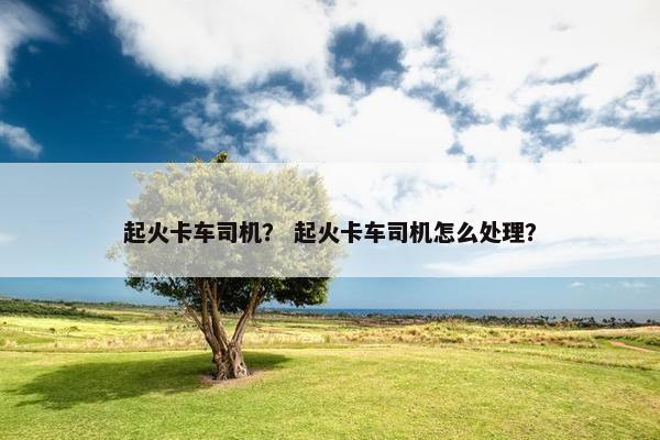 起火卡车司机？ 起火卡车司机怎么处理？