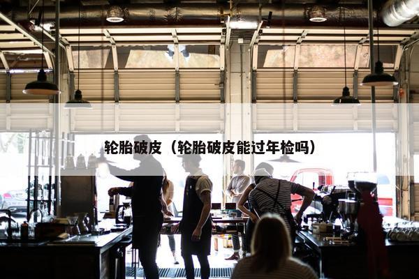 轮胎破皮（轮胎破皮能过年检吗）