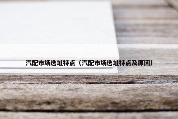 汽配市场选址特点（汽配市场选址特点及原因）