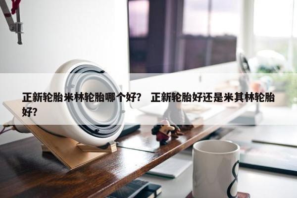 正新轮胎米林轮胎哪个好？ 正新轮胎好还是米其林轮胎好？