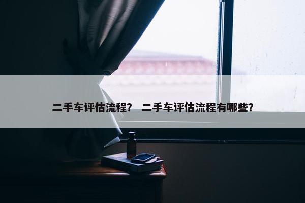 二手车评估流程？ 二手车评估流程有哪些？