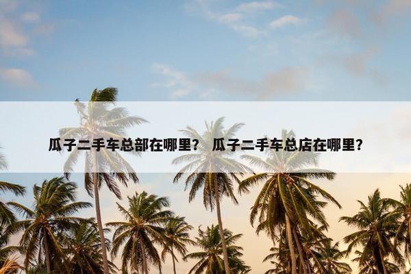 瓜子二手车总部在哪里？ 瓜子二手车总店在哪里？
