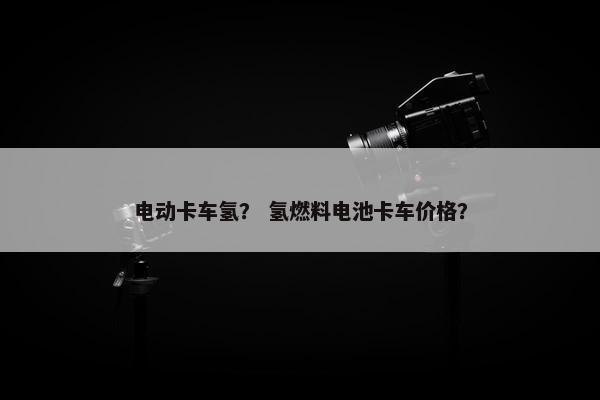 电动卡车氢？ 氢燃料电池卡车价格？