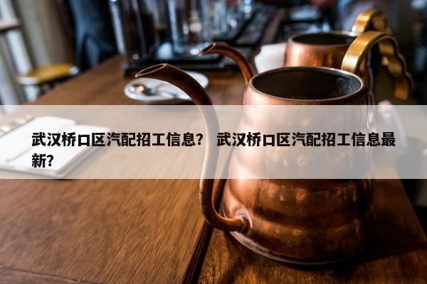武汉桥口区汽配招工信息？ 武汉桥口区汽配招工信息最新？