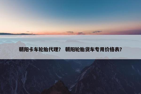 朝阳卡车轮胎代理？ 朝阳轮胎货车专用价格表？