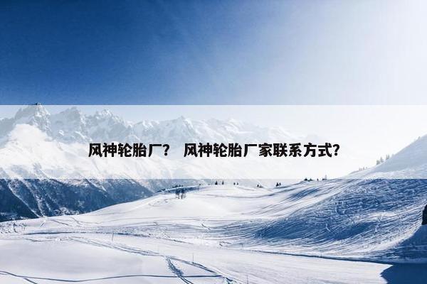 风神轮胎厂？ 风神轮胎厂家联系方式？