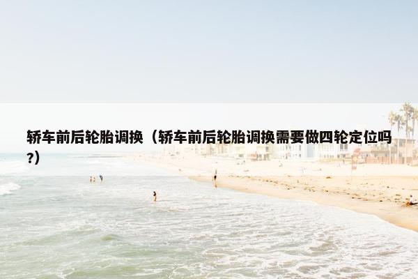 轿车前后轮胎调换（轿车前后轮胎调换需要做四轮定位吗?）