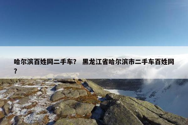 哈尔滨百姓网二手车？ 黑龙江省哈尔滨市二手车百姓网？