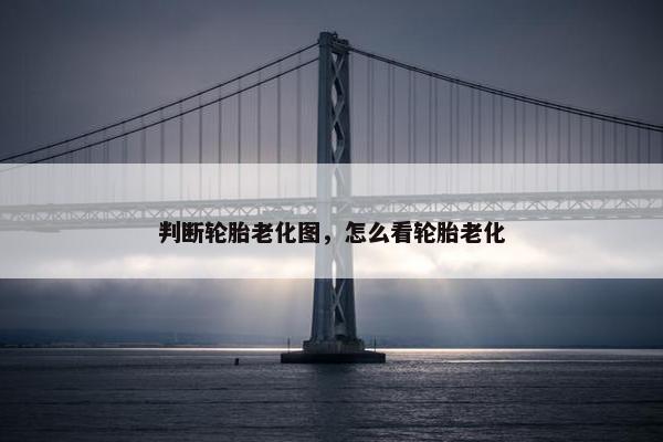 判断轮胎老化图，怎么看轮胎老化