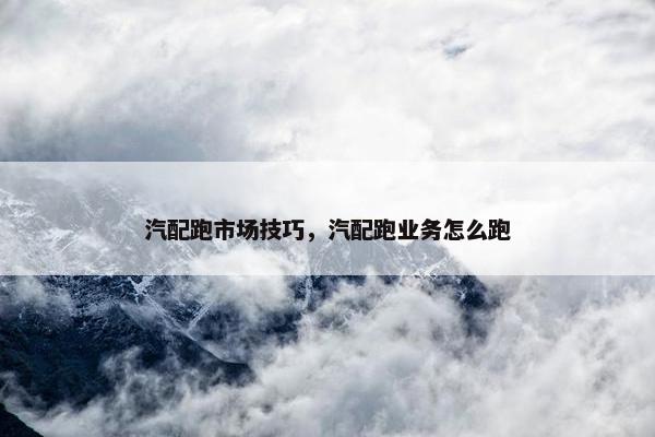 汽配跑市场技巧，汽配跑业务怎么跑