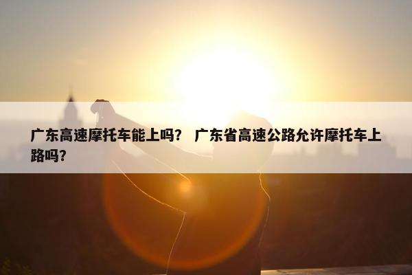 广东高速摩托车能上吗？ 广东省高速公路允许摩托车上路吗？