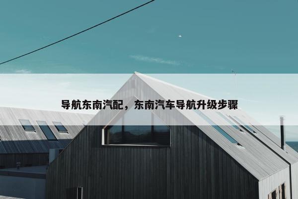 导航东南汽配，东南汽车导航升级步骤