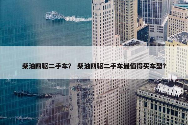 柴油四驱二手车？ 柴油四驱二手车最值得买车型？