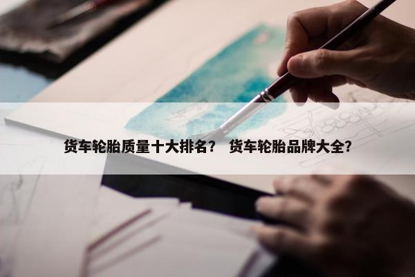 货车轮胎质量十大排名？ 货车轮胎品牌大全？