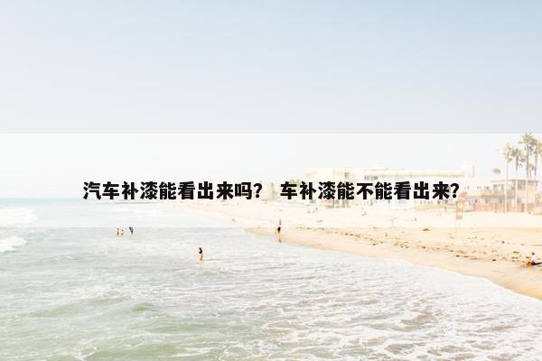 汽车补漆能看出来吗？ 车补漆能不能看出来？