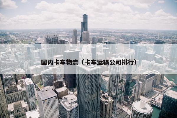 国内卡车物流（卡车运输公司排行）