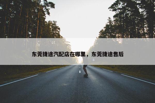 东莞捷途汽配店在哪里，东莞捷途售后