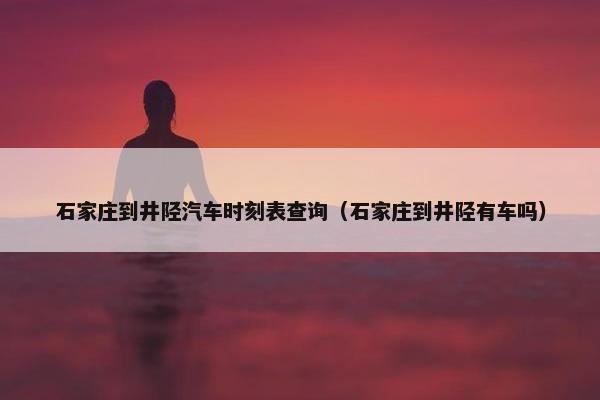 石家庄到井陉汽车时刻表查询（石家庄到井陉有车吗）