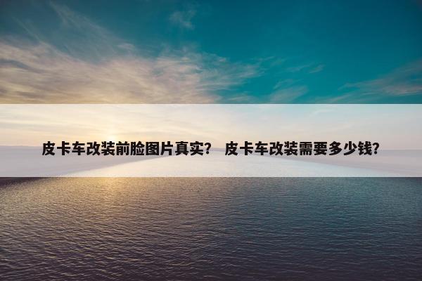 皮卡车改装前脸图片真实？ 皮卡车改装需要多少钱？
