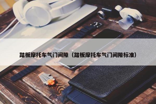 踏板摩托车气门间隙（踏板摩托车气门间隙标准）